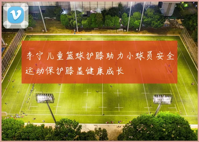 李宁儿童篮球护膝助力小球员安全运动保护膝盖健康成长