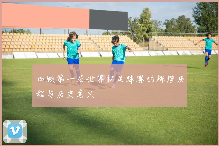 回顾第一届世界杯足球赛的辉煌历程与历史意义