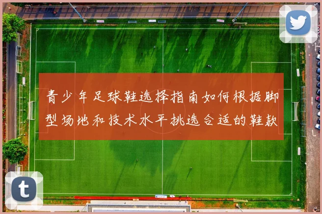 青少年足球鞋选择指南如何根据脚型场地和技术水平挑选合适的鞋款