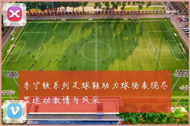 李宁铁系列足球鞋助力球场表现尽显运动激情与风采