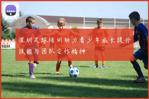 深圳足球培训助力青少年成长提升技能与团队合作精神